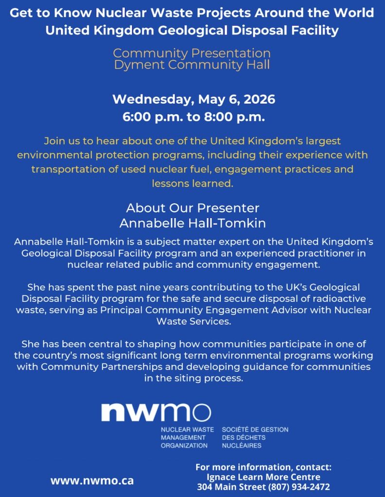 Get to Know Nuclear Waste Projects Around the World
United Kingdom Geological Disposal Facility

Community Presentation
Dyment Community Hall

Wednesday, May 6, 2026
6:00 p.m. to 8:00 p.m.

Join us to hear about one of the United Kingdom’s largest environmental protection programs, including their experience with the transportation of used nuclear fuel, engagement practices, and lessons learned.

About Our Presenter
Annabelle Hall-Tomkin

Nuclear Waste Services
www.nwmo.ca

For more information, contact:
Ignace Learn More Centre
304 Main Street
(807) 934-2472

Annabelle Hall-Tomkin is a subject matter expert on the United Kingdom’s Geological Disposal Facility program and an experienced practitioner in nuclear-related public and community engagement.

She has spent the past nine years contributing to the UK’s Geological Disposal Facility program for the safe and secure disposal of radioactive waste, serving as Principal Community Engagement Advisor with Nuclear Waste Services.

She has been central to shaping how communities participate in one of the country’s most significant long-term environmental programs, working with Community Partnerships and developing guidance for communities in the siting process.